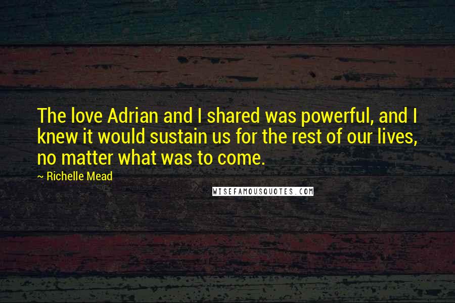 Richelle Mead Quotes: The love Adrian and I shared was powerful, and I knew it would sustain us for the rest of our lives, no matter what was to come.