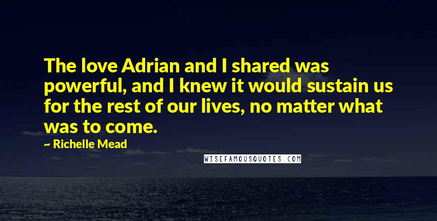 Richelle Mead Quotes: The love Adrian and I shared was powerful, and I knew it would sustain us for the rest of our lives, no matter what was to come.