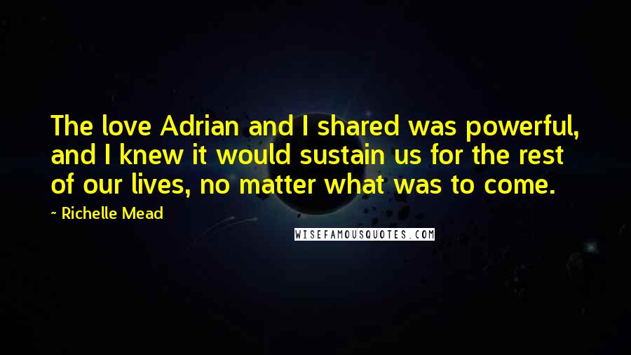 Richelle Mead Quotes: The love Adrian and I shared was powerful, and I knew it would sustain us for the rest of our lives, no matter what was to come.