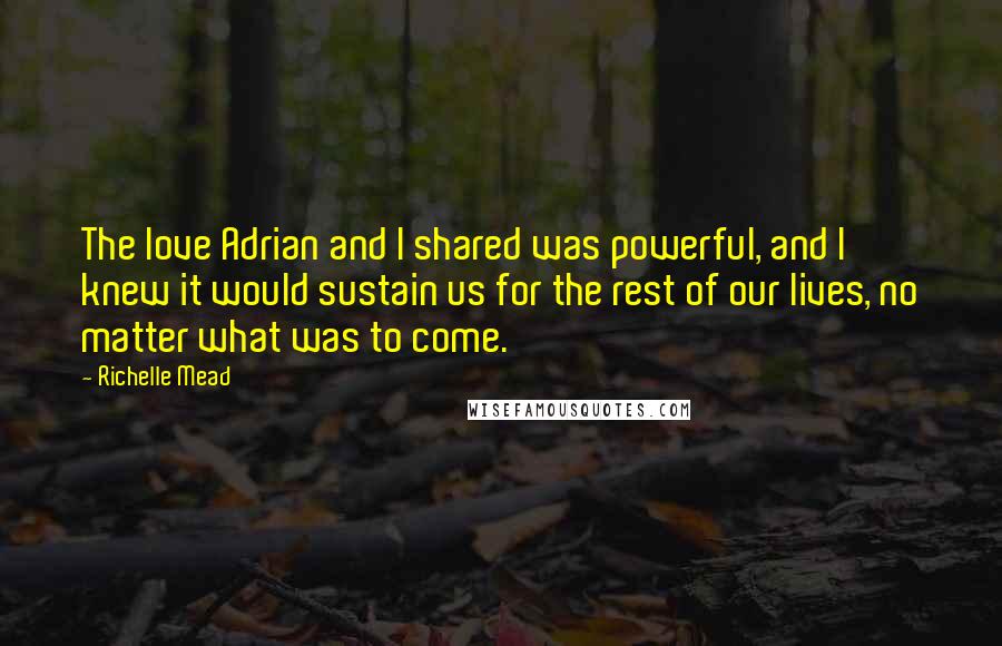 Richelle Mead Quotes: The love Adrian and I shared was powerful, and I knew it would sustain us for the rest of our lives, no matter what was to come.