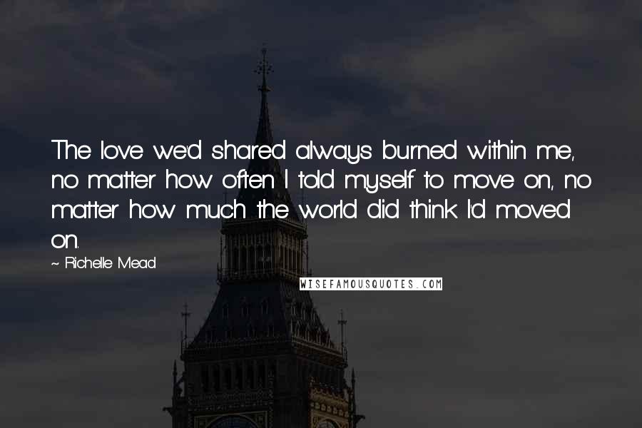 Richelle Mead Quotes: The love we'd shared always burned within me, no matter how often I told myself to move on, no matter how much the world did think I'd moved on.