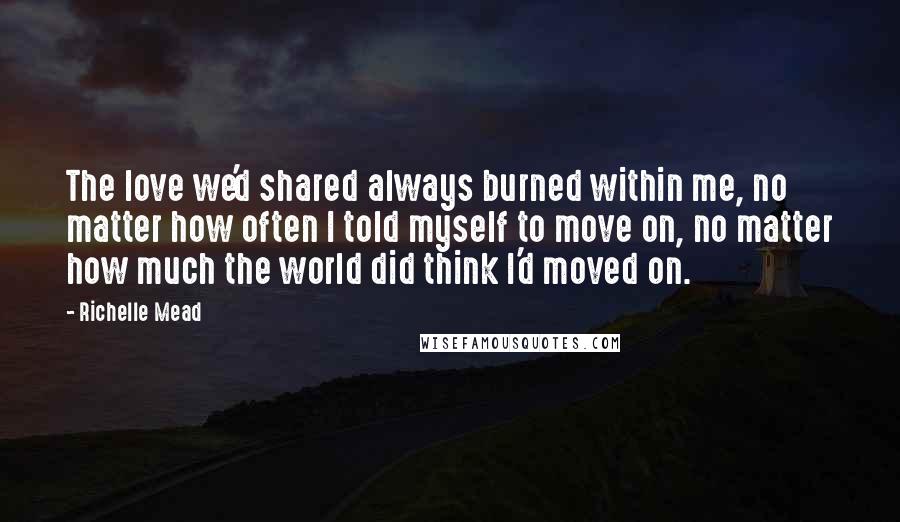 Richelle Mead Quotes: The love we'd shared always burned within me, no matter how often I told myself to move on, no matter how much the world did think I'd moved on.