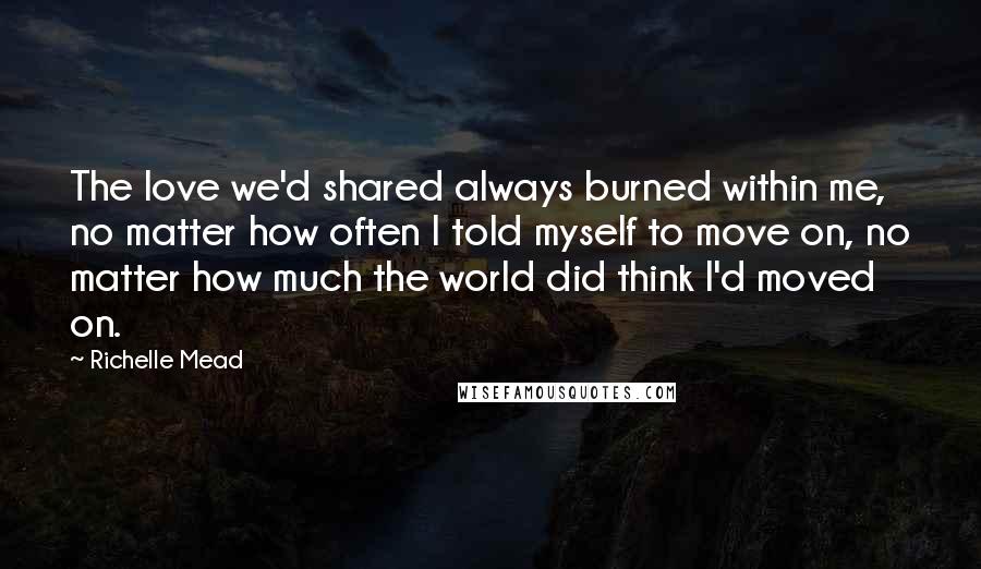 Richelle Mead Quotes: The love we'd shared always burned within me, no matter how often I told myself to move on, no matter how much the world did think I'd moved on.