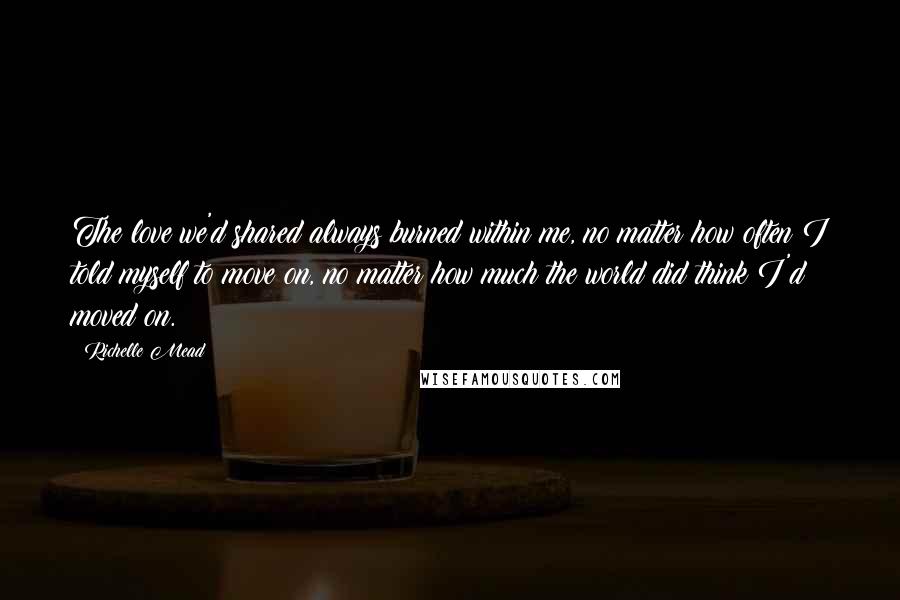 Richelle Mead Quotes: The love we'd shared always burned within me, no matter how often I told myself to move on, no matter how much the world did think I'd moved on.