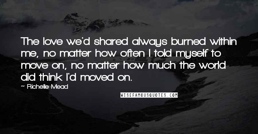 Richelle Mead Quotes: The love we'd shared always burned within me, no matter how often I told myself to move on, no matter how much the world did think I'd moved on.