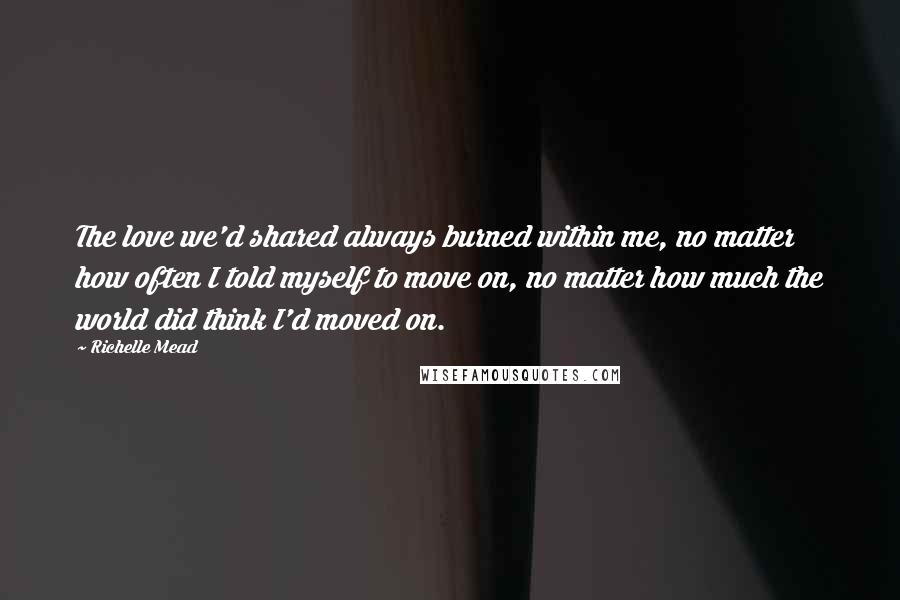 Richelle Mead Quotes: The love we'd shared always burned within me, no matter how often I told myself to move on, no matter how much the world did think I'd moved on.