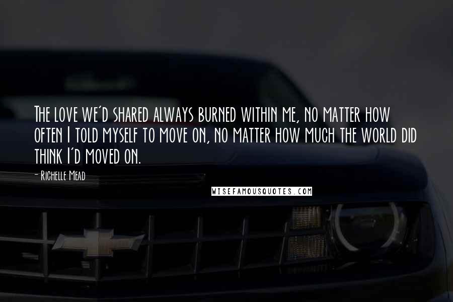 Richelle Mead Quotes: The love we'd shared always burned within me, no matter how often I told myself to move on, no matter how much the world did think I'd moved on.