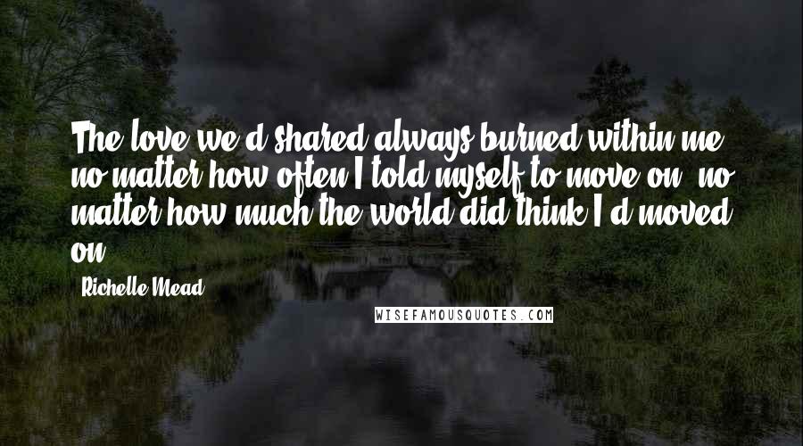 Richelle Mead Quotes: The love we'd shared always burned within me, no matter how often I told myself to move on, no matter how much the world did think I'd moved on.