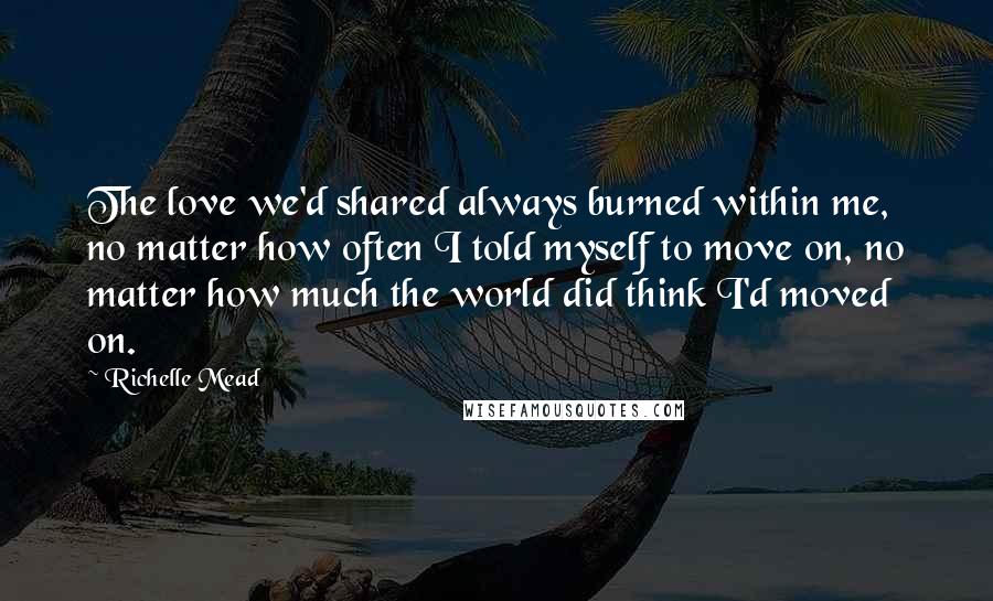 Richelle Mead Quotes: The love we'd shared always burned within me, no matter how often I told myself to move on, no matter how much the world did think I'd moved on.