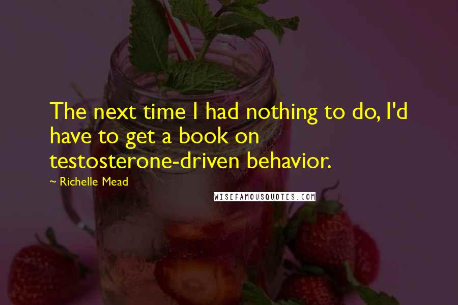 Richelle Mead Quotes: The next time I had nothing to do, I'd have to get a book on testosterone-driven behavior.