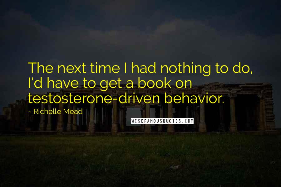 Richelle Mead Quotes: The next time I had nothing to do, I'd have to get a book on testosterone-driven behavior.