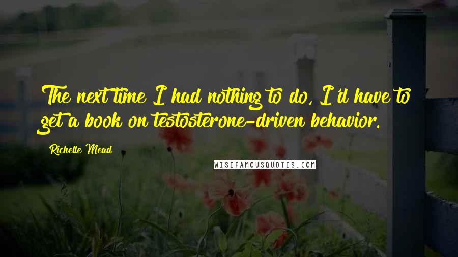 Richelle Mead Quotes: The next time I had nothing to do, I'd have to get a book on testosterone-driven behavior.