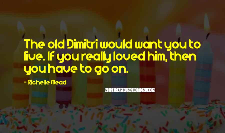 Richelle Mead Quotes: The old Dimitri would want you to live. If you really loved him, then you have to go on.