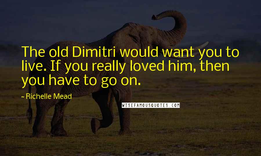 Richelle Mead Quotes: The old Dimitri would want you to live. If you really loved him, then you have to go on.