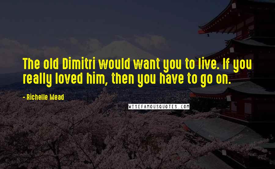 Richelle Mead Quotes: The old Dimitri would want you to live. If you really loved him, then you have to go on.