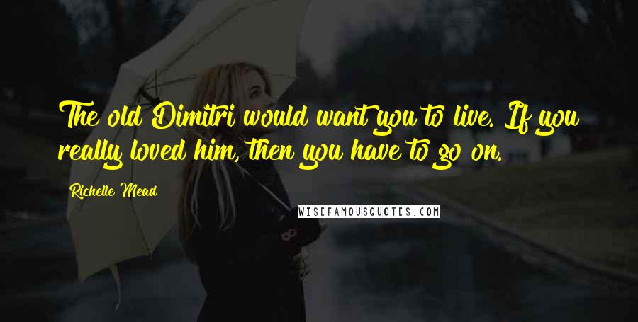 Richelle Mead Quotes: The old Dimitri would want you to live. If you really loved him, then you have to go on.