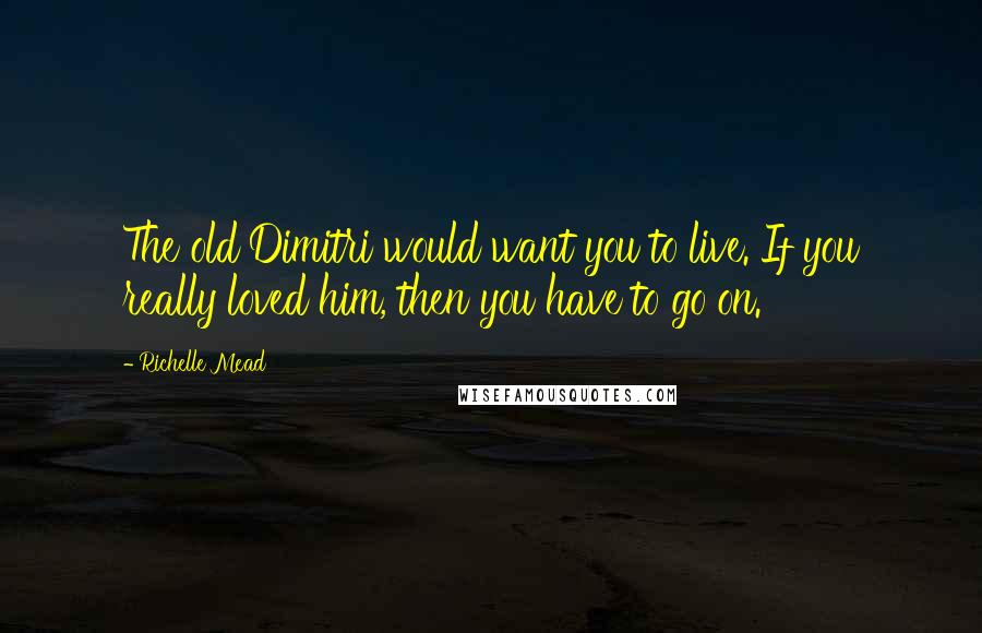 Richelle Mead Quotes: The old Dimitri would want you to live. If you really loved him, then you have to go on.
