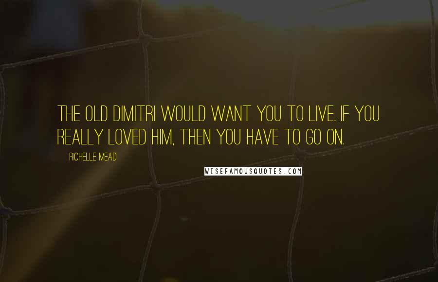 Richelle Mead Quotes: The old Dimitri would want you to live. If you really loved him, then you have to go on.