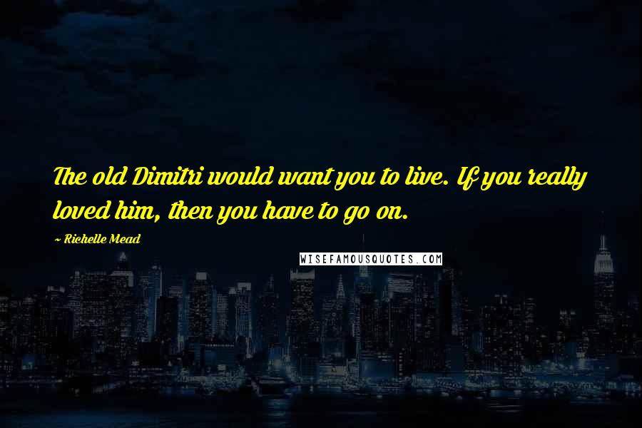 Richelle Mead Quotes: The old Dimitri would want you to live. If you really loved him, then you have to go on.