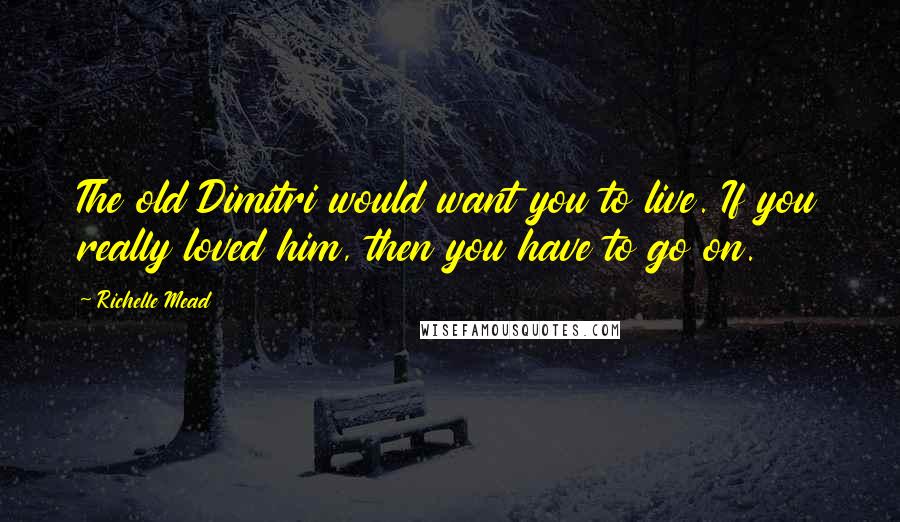 Richelle Mead Quotes: The old Dimitri would want you to live. If you really loved him, then you have to go on.