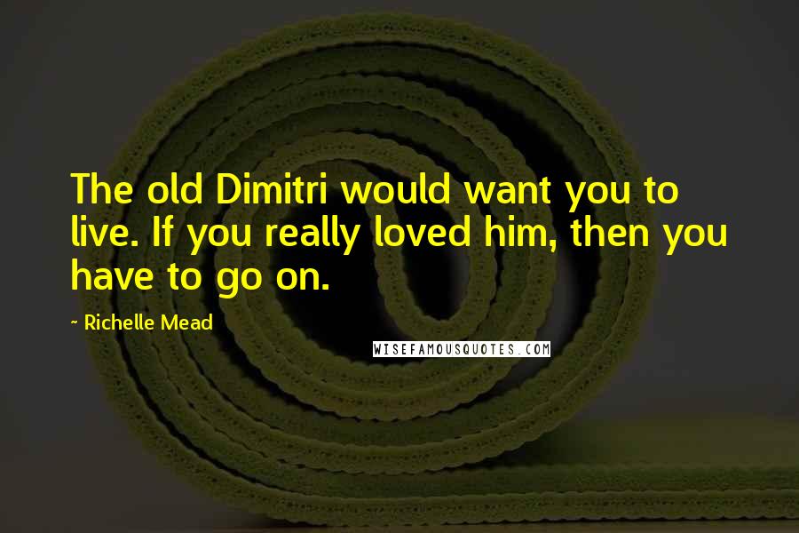 Richelle Mead Quotes: The old Dimitri would want you to live. If you really loved him, then you have to go on.