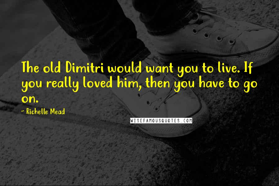 Richelle Mead Quotes: The old Dimitri would want you to live. If you really loved him, then you have to go on.