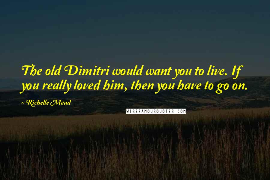 Richelle Mead Quotes: The old Dimitri would want you to live. If you really loved him, then you have to go on.