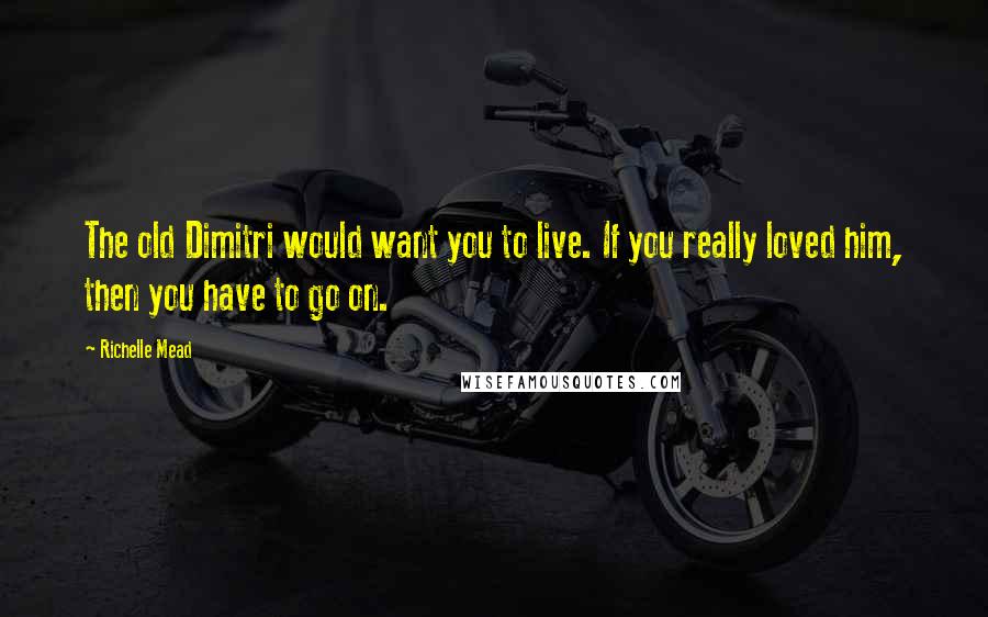 Richelle Mead Quotes: The old Dimitri would want you to live. If you really loved him, then you have to go on.