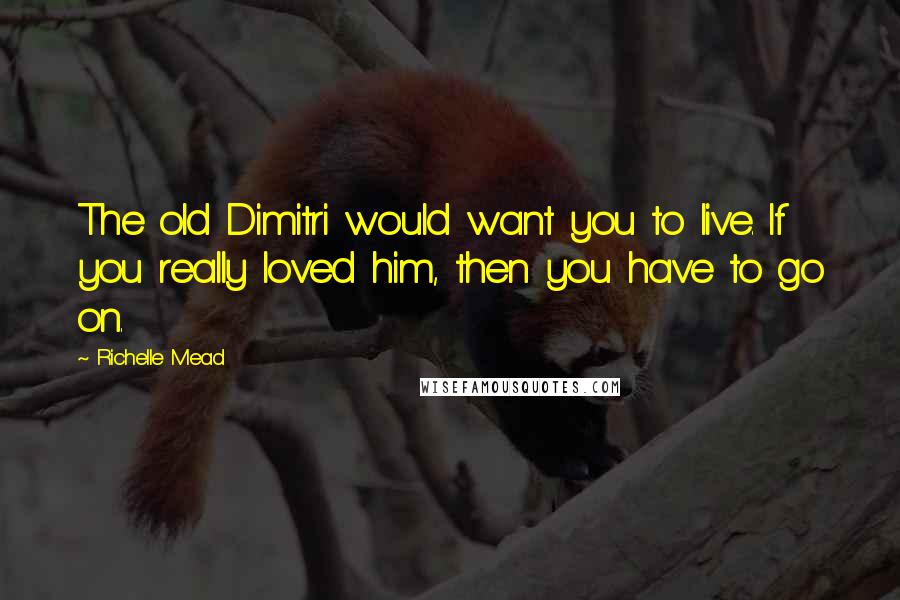 Richelle Mead Quotes: The old Dimitri would want you to live. If you really loved him, then you have to go on.