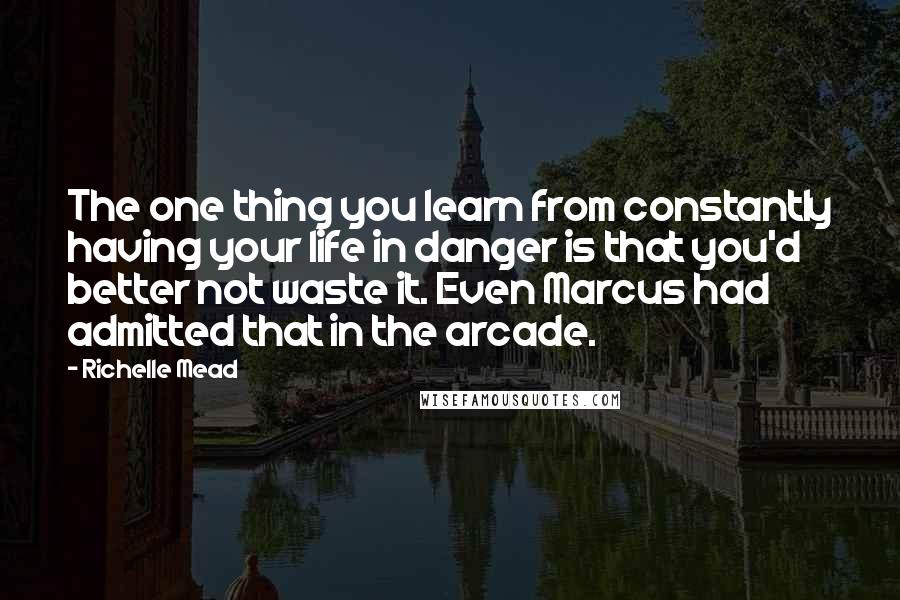 Richelle Mead Quotes: The one thing you learn from constantly having your life in danger is that you'd better not waste it. Even Marcus had admitted that in the arcade.