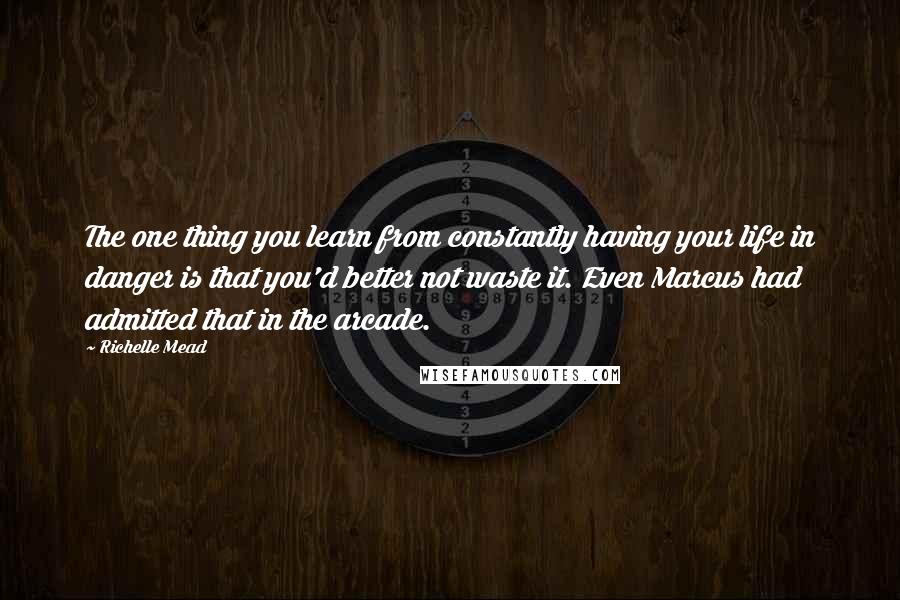 Richelle Mead Quotes: The one thing you learn from constantly having your life in danger is that you'd better not waste it. Even Marcus had admitted that in the arcade.