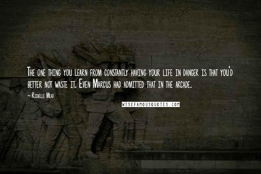 Richelle Mead Quotes: The one thing you learn from constantly having your life in danger is that you'd better not waste it. Even Marcus had admitted that in the arcade.