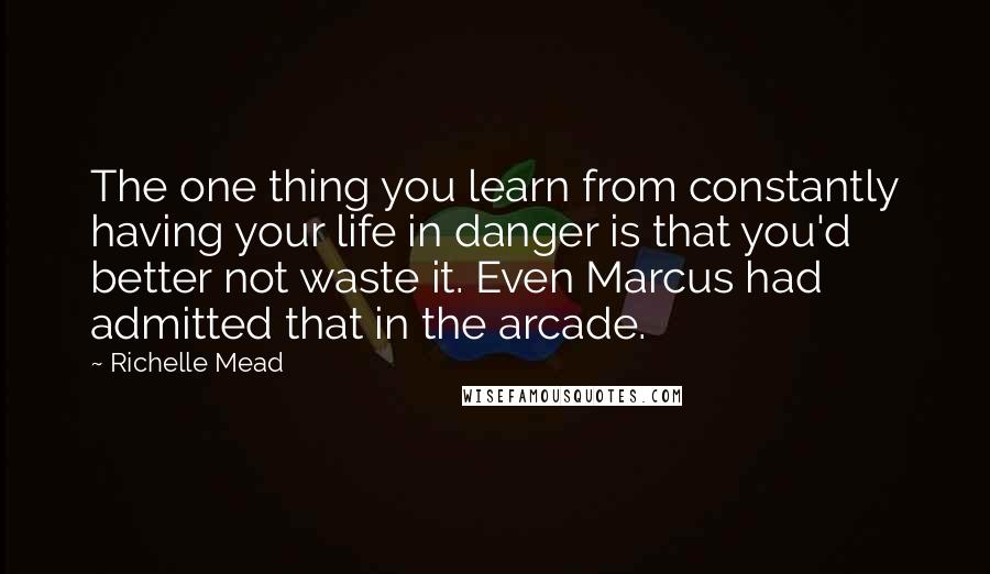 Richelle Mead Quotes: The one thing you learn from constantly having your life in danger is that you'd better not waste it. Even Marcus had admitted that in the arcade.