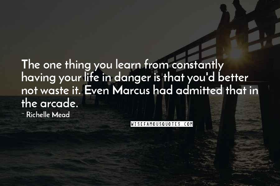 Richelle Mead Quotes: The one thing you learn from constantly having your life in danger is that you'd better not waste it. Even Marcus had admitted that in the arcade.