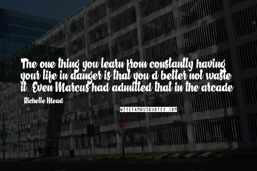 Richelle Mead Quotes: The one thing you learn from constantly having your life in danger is that you'd better not waste it. Even Marcus had admitted that in the arcade.