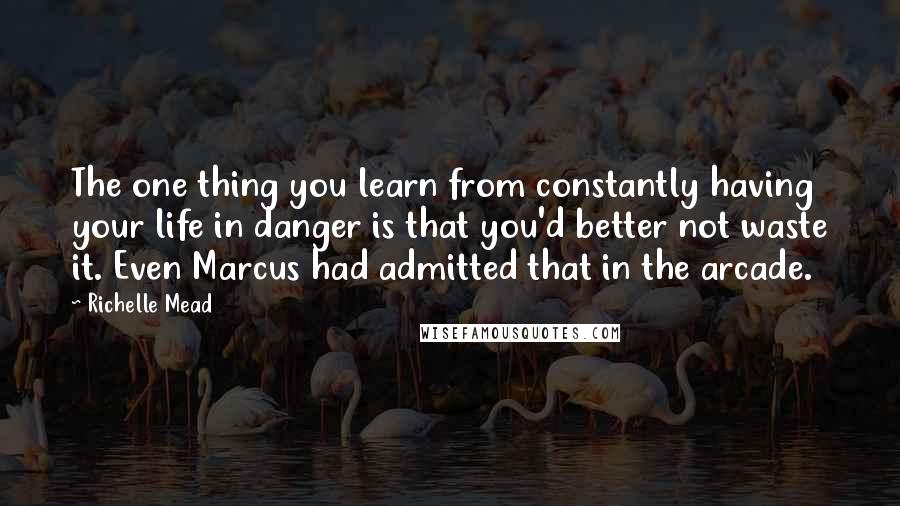 Richelle Mead Quotes: The one thing you learn from constantly having your life in danger is that you'd better not waste it. Even Marcus had admitted that in the arcade.