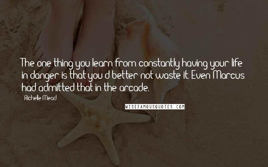 Richelle Mead Quotes: The one thing you learn from constantly having your life in danger is that you'd better not waste it. Even Marcus had admitted that in the arcade.