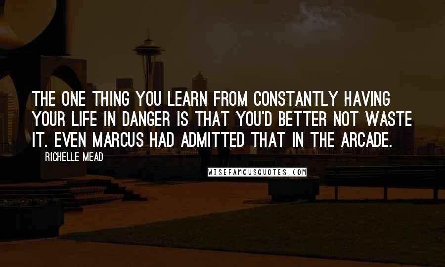 Richelle Mead Quotes: The one thing you learn from constantly having your life in danger is that you'd better not waste it. Even Marcus had admitted that in the arcade.