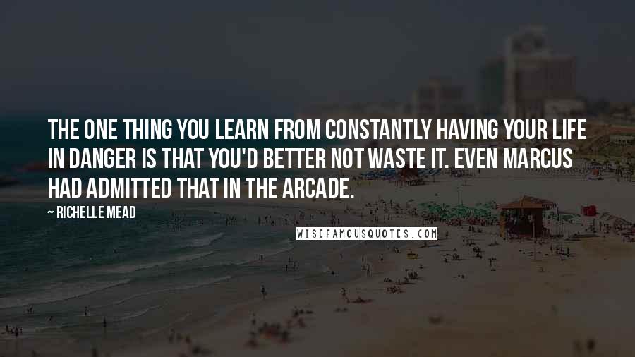 Richelle Mead Quotes: The one thing you learn from constantly having your life in danger is that you'd better not waste it. Even Marcus had admitted that in the arcade.