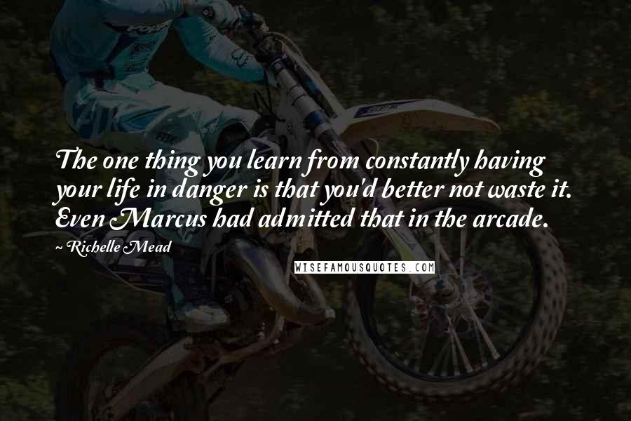 Richelle Mead Quotes: The one thing you learn from constantly having your life in danger is that you'd better not waste it. Even Marcus had admitted that in the arcade.