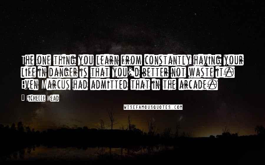 Richelle Mead Quotes: The one thing you learn from constantly having your life in danger is that you'd better not waste it. Even Marcus had admitted that in the arcade.