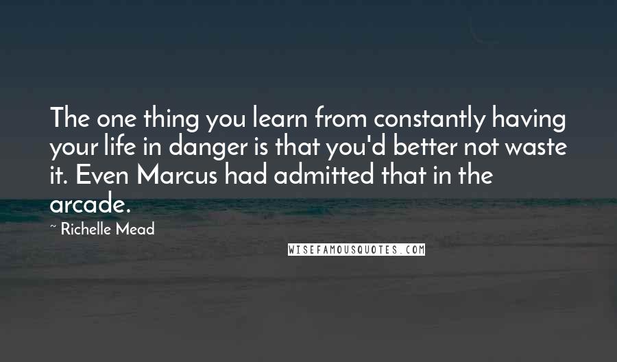 Richelle Mead Quotes: The one thing you learn from constantly having your life in danger is that you'd better not waste it. Even Marcus had admitted that in the arcade.
