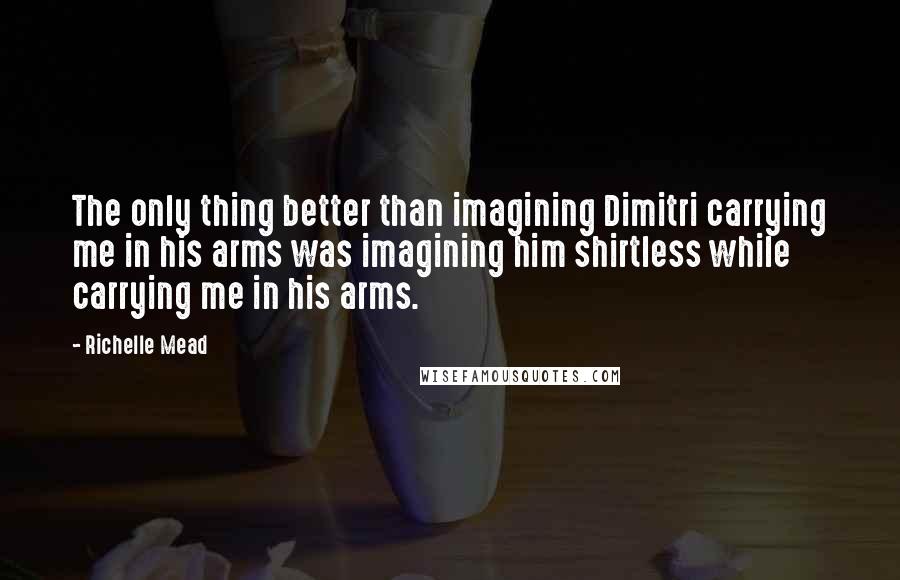 Richelle Mead Quotes: The only thing better than imagining Dimitri carrying me in his arms was imagining him shirtless while carrying me in his arms.