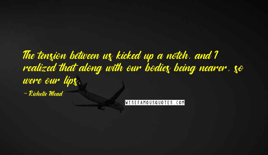 Richelle Mead Quotes: The tension between us kicked up a notch, and I realized that along with our bodies being nearer, so were our lips.