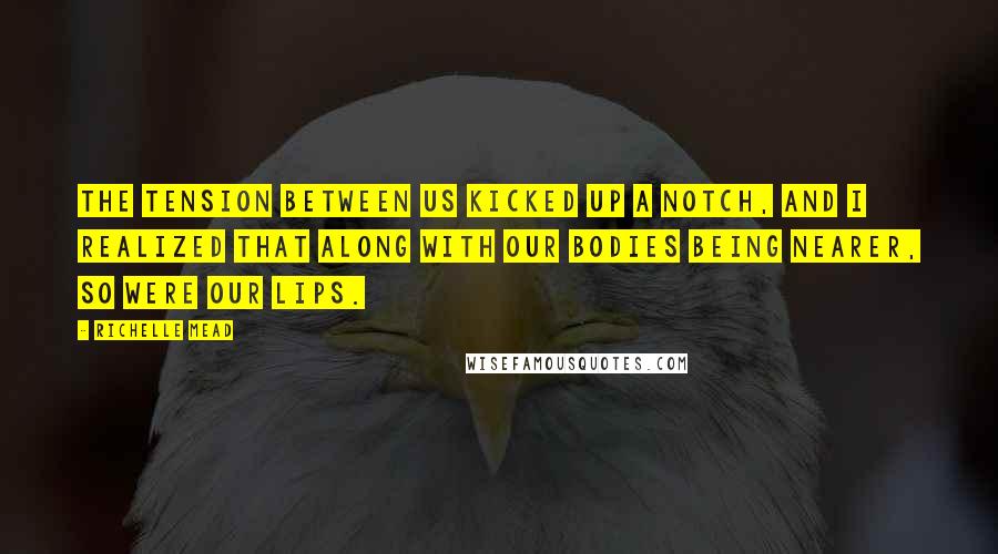 Richelle Mead Quotes: The tension between us kicked up a notch, and I realized that along with our bodies being nearer, so were our lips.