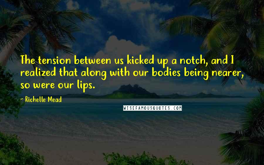 Richelle Mead Quotes: The tension between us kicked up a notch, and I realized that along with our bodies being nearer, so were our lips.