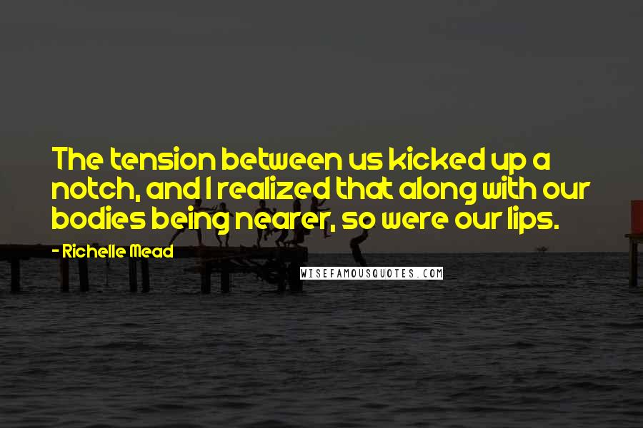 Richelle Mead Quotes: The tension between us kicked up a notch, and I realized that along with our bodies being nearer, so were our lips.