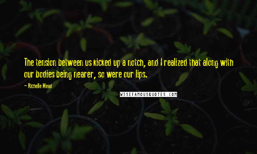 Richelle Mead Quotes: The tension between us kicked up a notch, and I realized that along with our bodies being nearer, so were our lips.