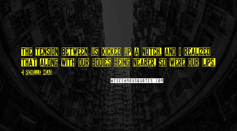 Richelle Mead Quotes: The tension between us kicked up a notch, and I realized that along with our bodies being nearer, so were our lips.