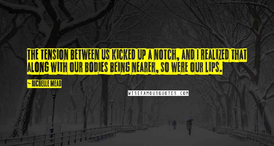 Richelle Mead Quotes: The tension between us kicked up a notch, and I realized that along with our bodies being nearer, so were our lips.